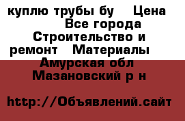 куплю трубы бу  › Цена ­ 10 - Все города Строительство и ремонт » Материалы   . Амурская обл.,Мазановский р-н